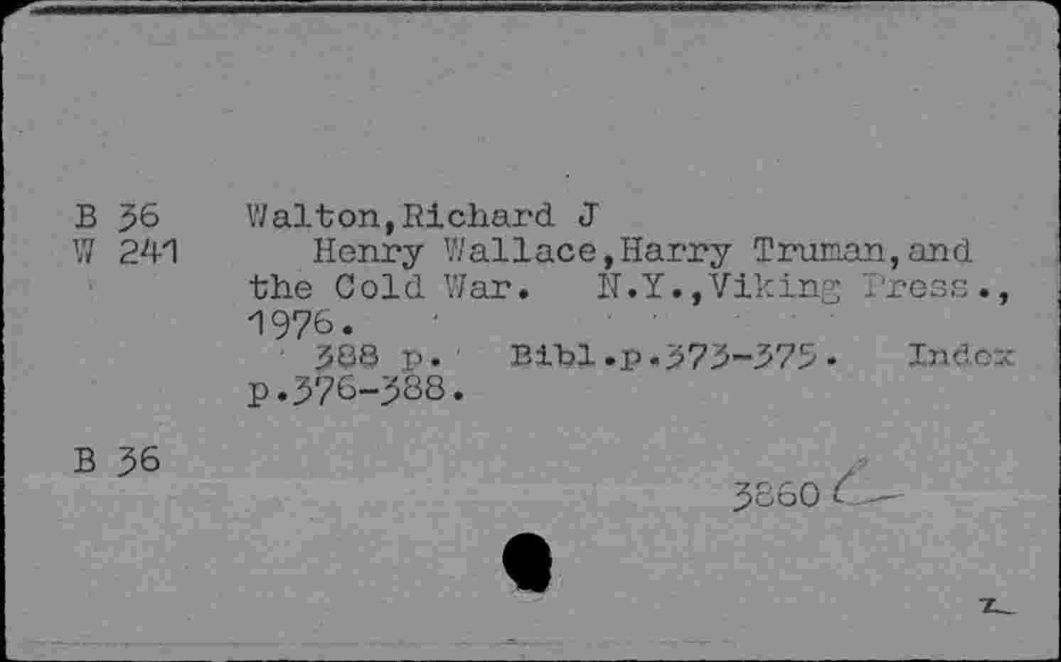 ﻿B 56 W 241	Walton,Richard J Henry Wallace,Harry Truman,and the Cold War.	N.Y.,Viking Press., 1976. 388 p. Bibl.p.375-575- Index p.576-588.
B 56	5860